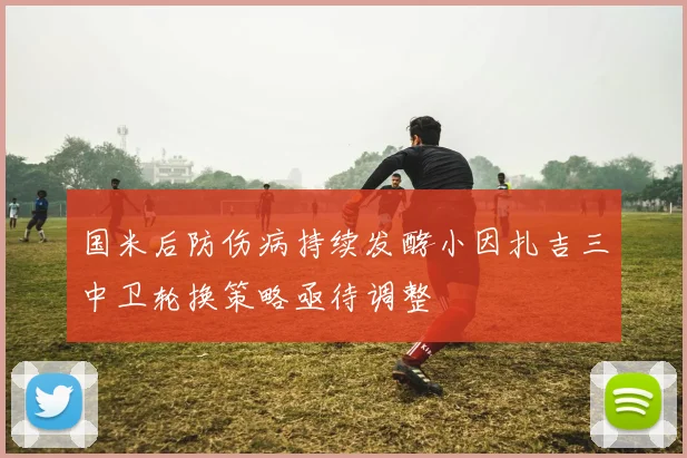 国米后防伤病持续发酵小因扎吉三中卫轮换策略亟待调整