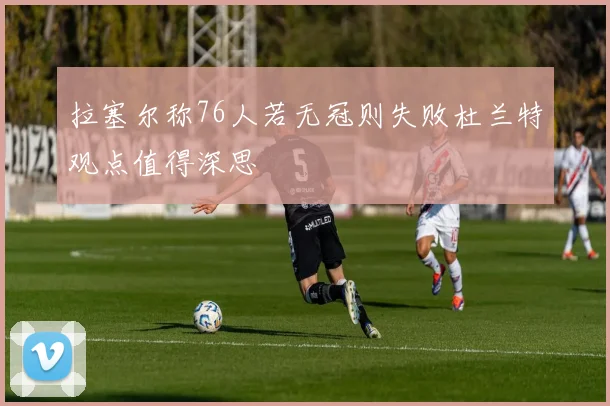 拉塞尔称76人若无冠则失败杜兰特观点值得深思
