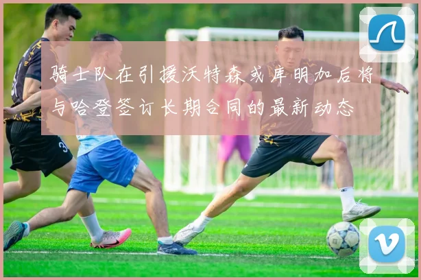 骑士队在引援沃特森或库明加后将与哈登签订长期合同的最新动态