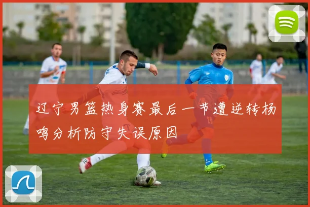 辽宁男篮热身赛最后一节遭逆转杨鸣分析防守失误原因