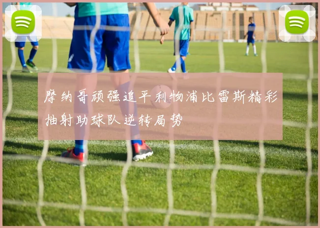 摩纳哥顽强追平利物浦比雷斯精彩抽射助球队逆转局势